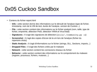 Workshop Cuckoo Sandbox 32
0x05 Cuckoo Sandbox
● Contenu du fichier report.html
– Info : cette section donne des informations sur le déroulé de l'analyse (type de fichier,
timestamp, nom de la VM de test, durée de l'analyse, version de Cuckoo...)
– File : cette section contient des informations sur le fichier analysé (nom, taille, type de
fichier, empreinte, détection PeiD, détection YARA et VirusTotal)
– Signatures : Il s'agit des signatures de détection (utils/./community.py ­a)
– Screenshot : il s'agit des copies d'écran de la vm lors de l'analyse (fichier du
repertoire shots)
– Static Analysis : il s'agit d'informations sur le fichier (strings, DLL, Sections, imports...)
– Dropped Files : il s'agit des fichiers créés par le malware
– Network : cette section contient les connexions réseaux du fichier
– Behavior : cette section contient des informations sur le comportement du malware
(registre, processus, fichiers, mutexes...)
 