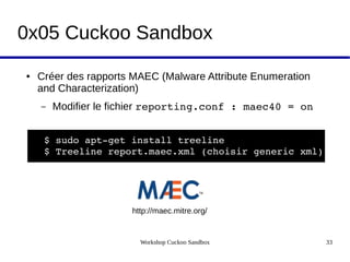 Workshop Cuckoo Sandbox 33
0x05 Cuckoo Sandbox
● Créer des rapports MAEC (Malware Attribute Enumeration
and Characterization)
– Modifier le fichier reporting.conf : maec40 = on
$ sudo apt­get install treeline
$ Treeline report.maec.xml (choisir generic xml)
http://maec.mitre.org/
 