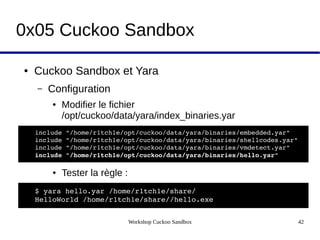 Workshop Cuckoo Sandbox 42
0x05 Cuckoo Sandbox
● Cuckoo Sandbox et Yara
– Configuration
● Modifier le fichier
/opt/cuckoo/data/yara/index_binaries.yar
● Tester la règle :
include "/home/r1tch1e/opt/cuckoo/data/yara/binaries/embedded.yar"
include "/home/r1tch1e/opt/cuckoo/data/yara/binaries/shellcodes.yar"
include "/home/r1tch1e/opt/cuckoo/data/yara/binaries/vmdetect.yar"
include "/home/r1tch1e/opt/cuckoo/data/yara/binaries/hello.yar"
$ yara hello.yar /home/r1tch1e/share/
HelloWorld /home/r1tch1e/share//hello.exe
 