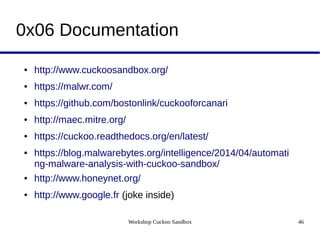 Workshop Cuckoo Sandbox 46
0x06 Documentation
● http://www.cuckoosandbox.org/
● https://malwr.com/
● https://github.com/bostonlink/cuckooforcanari
● http://maec.mitre.org/
● https://cuckoo.readthedocs.org/en/latest/
● https://blog.malwarebytes.org/intelligence/2014/04/automati
ng-malware-analysis-with-cuckoo-sandbox/
● http://www.honeynet.org/
● http://www.google.fr (joke inside)
 