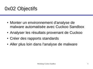 Workshop Cuckoo Sandbox 5
0x02 Objectifs
● Monter un environnement d'analyse de
malware automatisée avec Cuckoo Sandbox
● Analyser les résultats provenant de Cuckoo
● Créer des rapports standards
● Aller plus loin dans l'analyse de malware
 