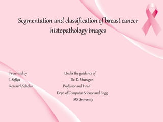 Segmentation and classification of breast cancer
histopathology images
Presented by Under the guidance of
I. Sofiya Dr. D. Murugan
Research Scholar Professor and Head
Dept. of Computer Science and Engg
MS University
 
