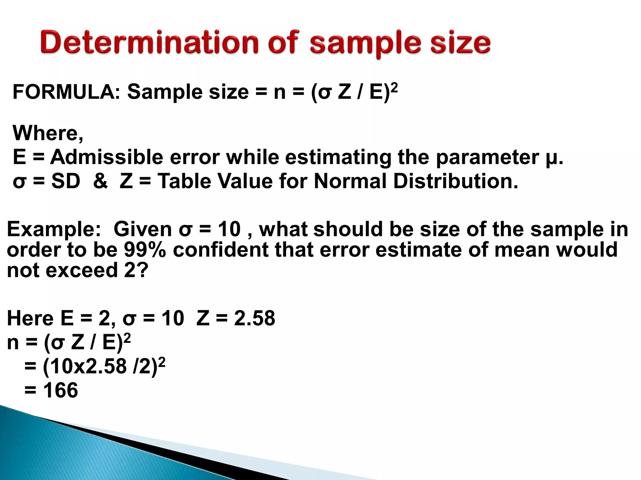 FORMULA: Sample size = n = (σ Z / E)2
Where,
E = Admissible error while estimating the parameter μ.
σ = SD & Z = Table Value for Normal Distribution.
Example: Given σ = 10 , what should be size of the sample in
order to be 99% confident that error estimate of mean would
not exceed 2?
Here E = 2, σ = 10 Z = 2.58
n = (σ Z / E)2
= (10x2.58 /2)2
= 166
 