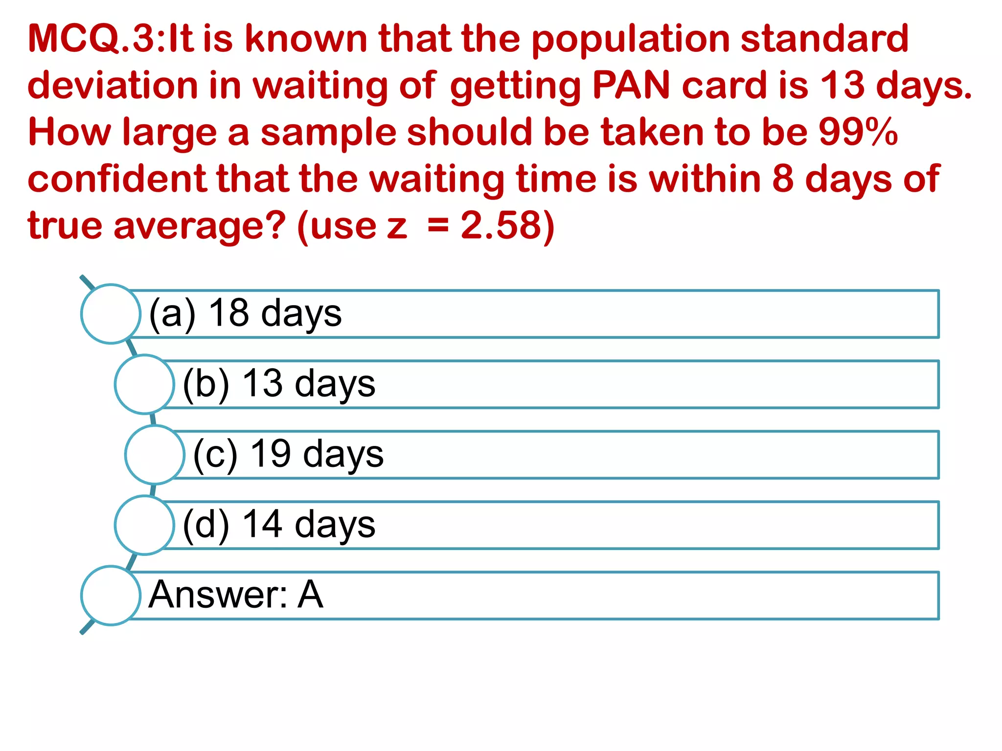 MCQ.3:It is known that the population standard
deviation in waiting of getting PAN card is 13 days.
How large a sample should be taken to be 99%
confident that the waiting time is within 8 days of
true average? (use z = 2.58)
(a) 18 days
(b) 13 days
(c) 19 days
(d) 14 days
Answer: A
 