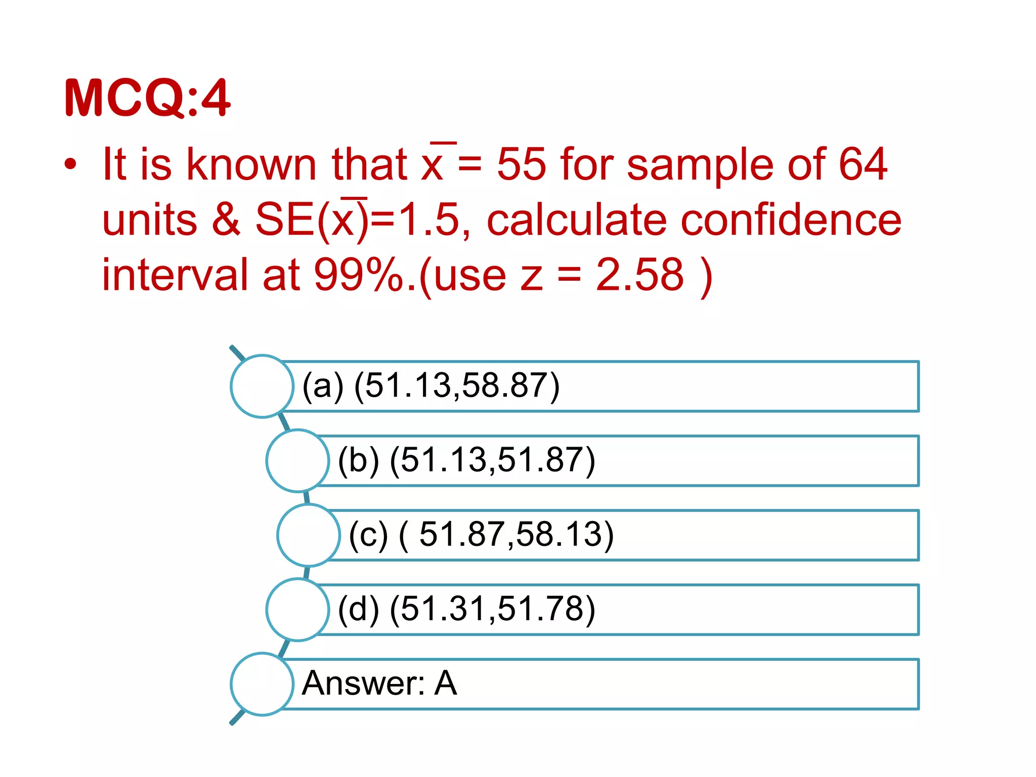 MCQ:4
• It is known that x̅ = 55 for sample of 64
units & SE(x̅)=1.5, calculate confidence
interval at 99%.(use z = 2.58 )
(a) (51.13,58.87)
(b) (51.13,51.87)
(c) ( 51.87,58.13)
(d) (51.31,51.78)
Answer: A
 