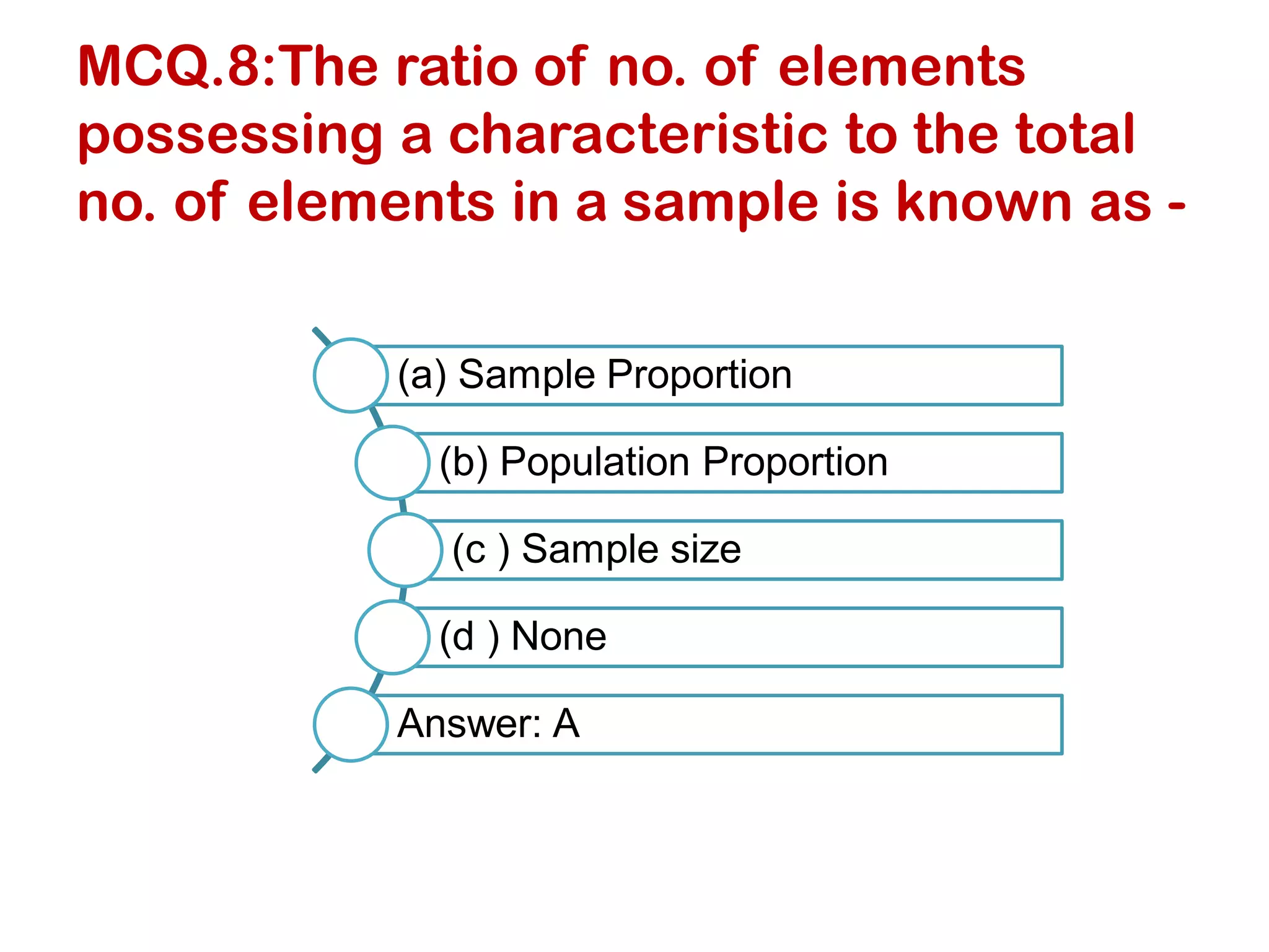 MCQ.8:The ratio of no. of elements
possessing a characteristic to the total
no. of elements in a sample is known as -
(a) Sample Proportion
(b) Population Proportion
(c ) Sample size
(d ) None
Answer: A
 