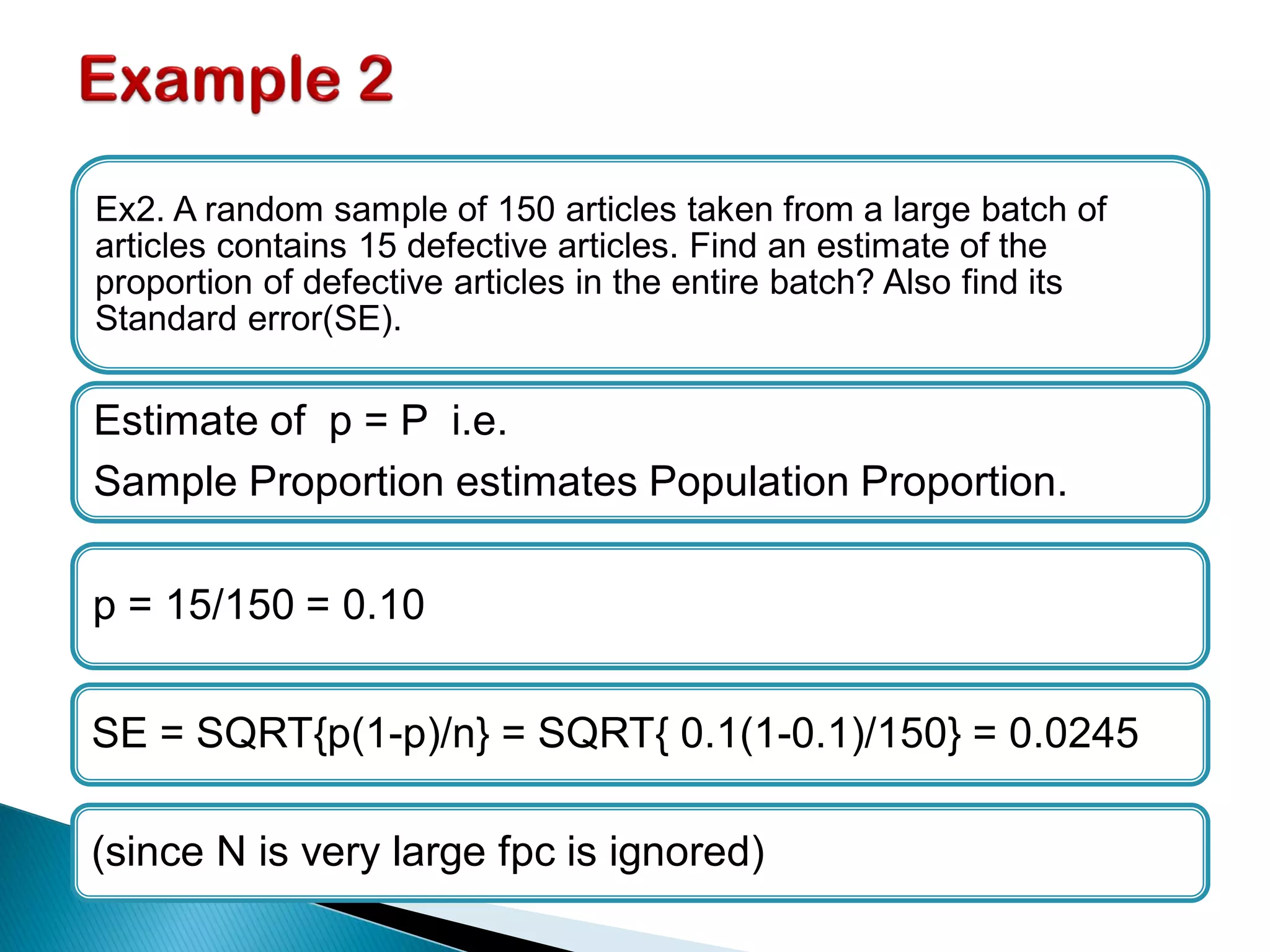 Ex2. A random sample of 150 articles taken from a large batch of
articles contains 15 defective articles. Find an estimate of the
proportion of defective articles in the entire batch? Also find its
Standard error(SE).
Estimate of p = P i.e.
Sample Proportion estimates Population Proportion.
p = 15/150 = 0.10
SE = SQRT{p(1-p)/n} = SQRT{ 0.1(1-0.1)/150} = 0.0245
(since N is very large fpc is ignored)
 