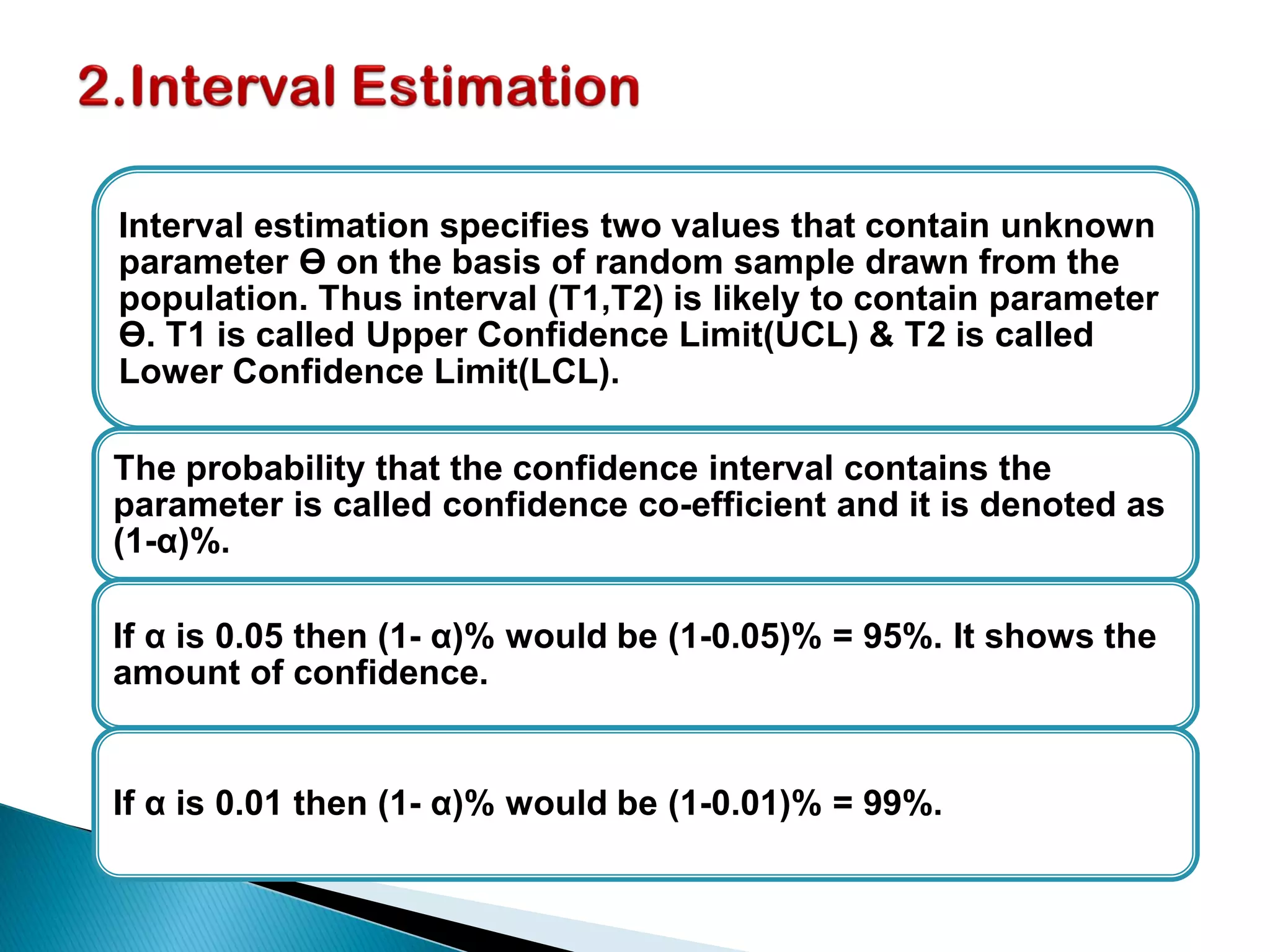 Interval estimation specifies two values that contain unknown
parameter ϴ on the basis of random sample drawn from the
population. Thus interval (T1,T2) is likely to contain parameter
ϴ. T1 is called Upper Confidence Limit(UCL) & T2 is called
Lower Confidence Limit(LCL).
The probability that the confidence interval contains the
parameter is called confidence co-efficient and it is denoted as
(1-α)%.
If α is 0.05 then (1- α)% would be (1-0.05)% = 95%. It shows the
amount of confidence.
If α is 0.01 then (1- α)% would be (1-0.01)% = 99%.
 