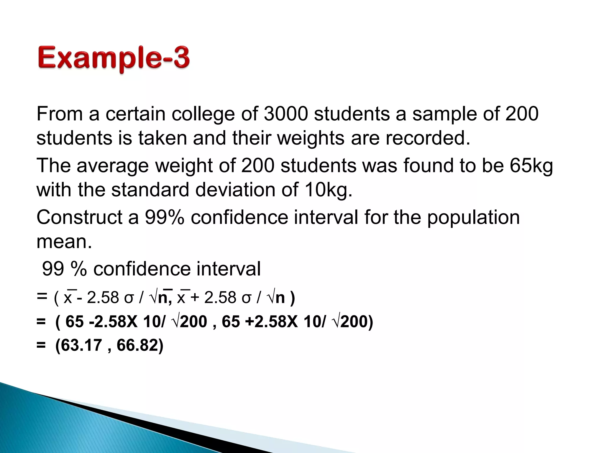From a certain college of 3000 students a sample of 200
students is taken and their weights are recorded.
The average weight of 200 students was found to be 65kg
with the standard deviation of 10kg.
Construct a 99% confidence interval for the population
mean.
99 % confidence interval
= ( x̅ - 2.58 σ / √n̅, x̅ + 2.58 σ / √n )
= ( 65 -2.58X 10/ √200 , 65 +2.58X 10/ √200)
= (63.17 , 66.82)
 