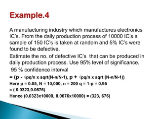A manufacturing industry which manufactures electronics
IC’s. From the daily production process of 10000 IC’s a
sample of 150 IC’s is taken at random and 5% IC’s were
found to be defective.
Estimate the no. of defective IC’s that can be produced in
daily production process. Use 95% level of significance.
95 % confidence interval
= (p - √pq/n x sqrt(N-n/N-1), p + √pq/n x sqrt (N-n/N-1))
Here p = 0.05, N = 10,000, n = 200 q = 1-p = 0.95
= ( 0.0323,0.0676)
Hence (0.0323x10000, 0.0676x10000) = (323, 676)
 