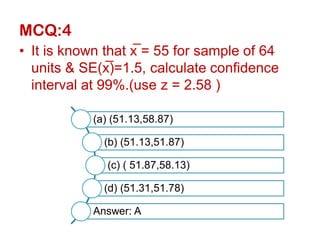 MCQ:4
• It is known that x̅ = 55 for sample of 64
units & SE(x̅)=1.5, calculate confidence
interval at 99%.(use z = 2.58 )
(a) (51.13,58.87)
(b) (51.13,51.87)
(c) ( 51.87,58.13)
(d) (51.31,51.78)
Answer: A
 