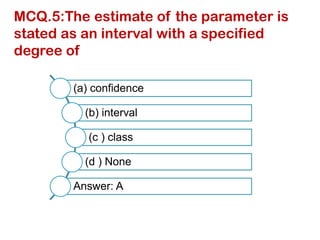 MCQ.5:The estimate of the parameter is
stated as an interval with a specified
degree of
(a) confidence
(b) interval
(c ) class
(d ) None
Answer: A
 