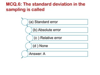 MCQ.6: The standard deviation in the
sampling is called
(a) Standard error
(b) Absolute error
(c ) Relative error
(d ) None
Answer: A
 