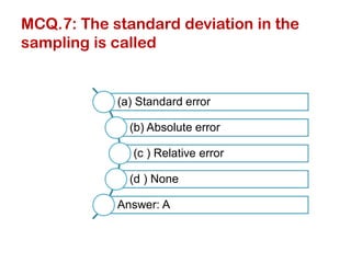 MCQ.7: The standard deviation in the
sampling is called
(a) Standard error
(b) Absolute error
(c ) Relative error
(d ) None
Answer: A
 