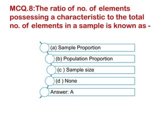 MCQ.8:The ratio of no. of elements
possessing a characteristic to the total
no. of elements in a sample is known as -
(a) Sample Proportion
(b) Population Proportion
(c ) Sample size
(d ) None
Answer: A
 