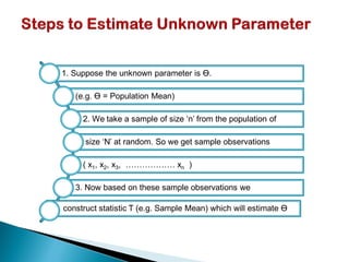 1. Suppose the unknown parameter is ϴ.
(e.g. ϴ = Population Mean)
2. We take a sample of size ‘n’ from the population of
size ‘N’ at random. So we get sample observations
( x1, x2, x3, ……………… xn )
3. Now based on these sample observations we
construct statistic T (e.g. Sample Mean) which will estimate ϴ
 