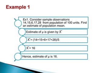 Ex1. Consider sample observations
14,15,6,17,28 from population of 100 units. Find
an estimate of population mean.
Estimate of μ is given by X̅
X̅ = (14+15+6+17+28)/5
X̅ = 16
Hence, estimate of μ is 16.
 