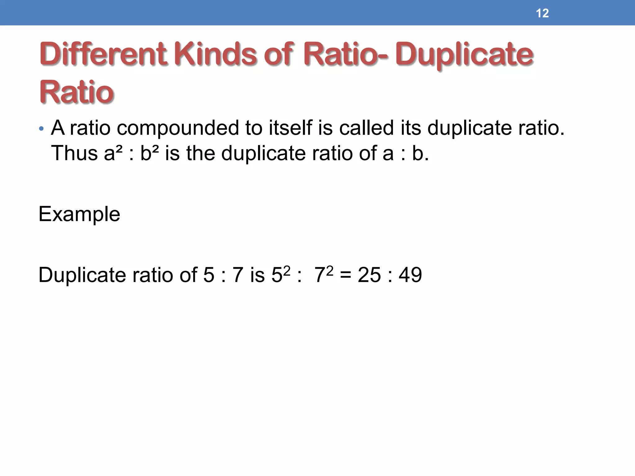 Different Kinds of Ratio- Duplicate
Ratio
• A ratio compounded to itself is called its duplicate ratio.
Thus a² : b² is the duplicate ratio of a : b.
Example
Duplicate ratio of 5 : 7 is 52 : 72 = 25 : 49
12
 
