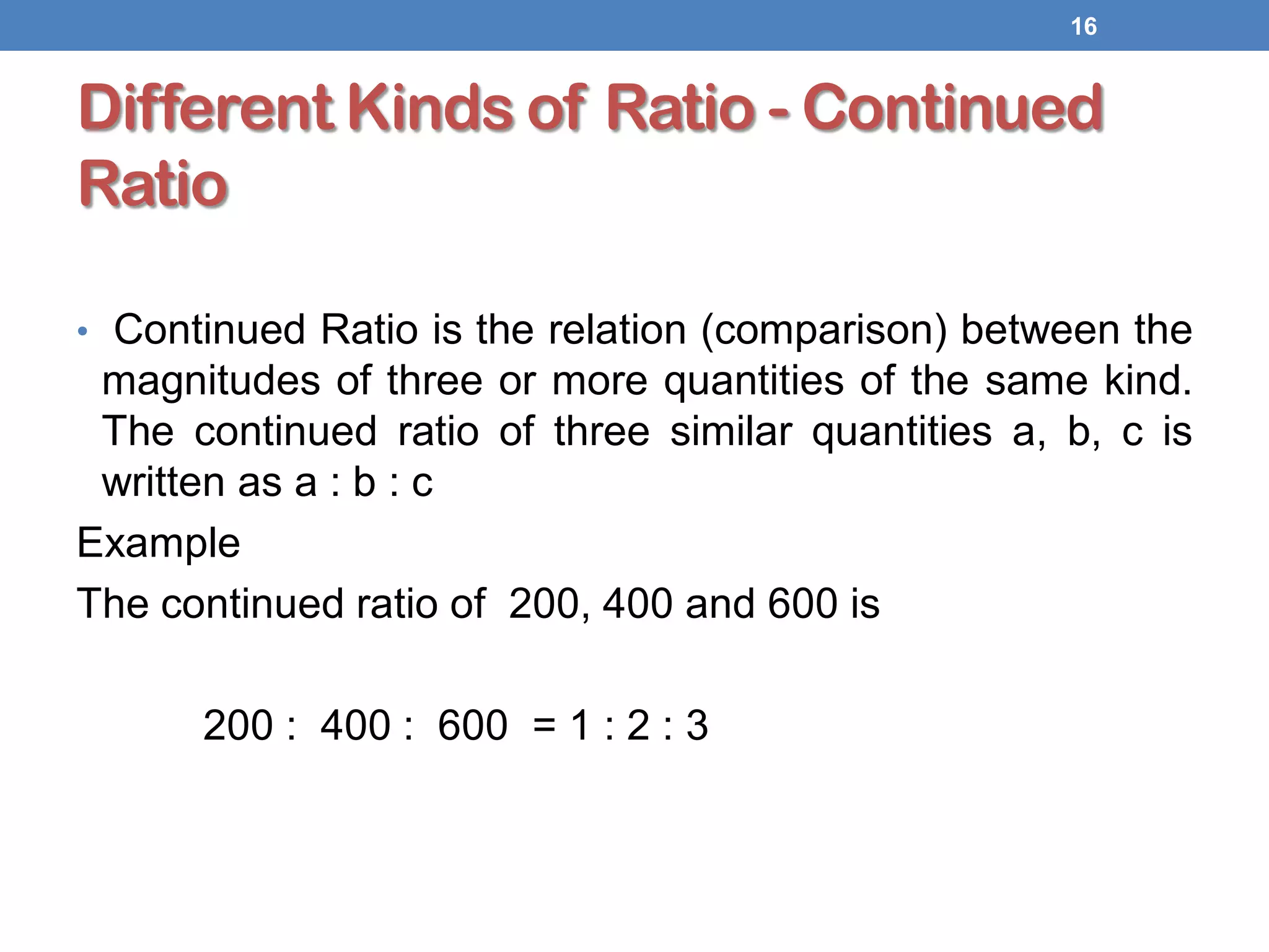 Different Kinds of Ratio - Continued
Ratio
• Continued Ratio is the relation (comparison) between the
magnitudes of three or more quantities of the same kind.
The continued ratio of three similar quantities a, b, c is
written as a : b : c
Example
The continued ratio of 200, 400 and 600 is
200 : 400 : 600 = 1 : 2 : 3
16
 