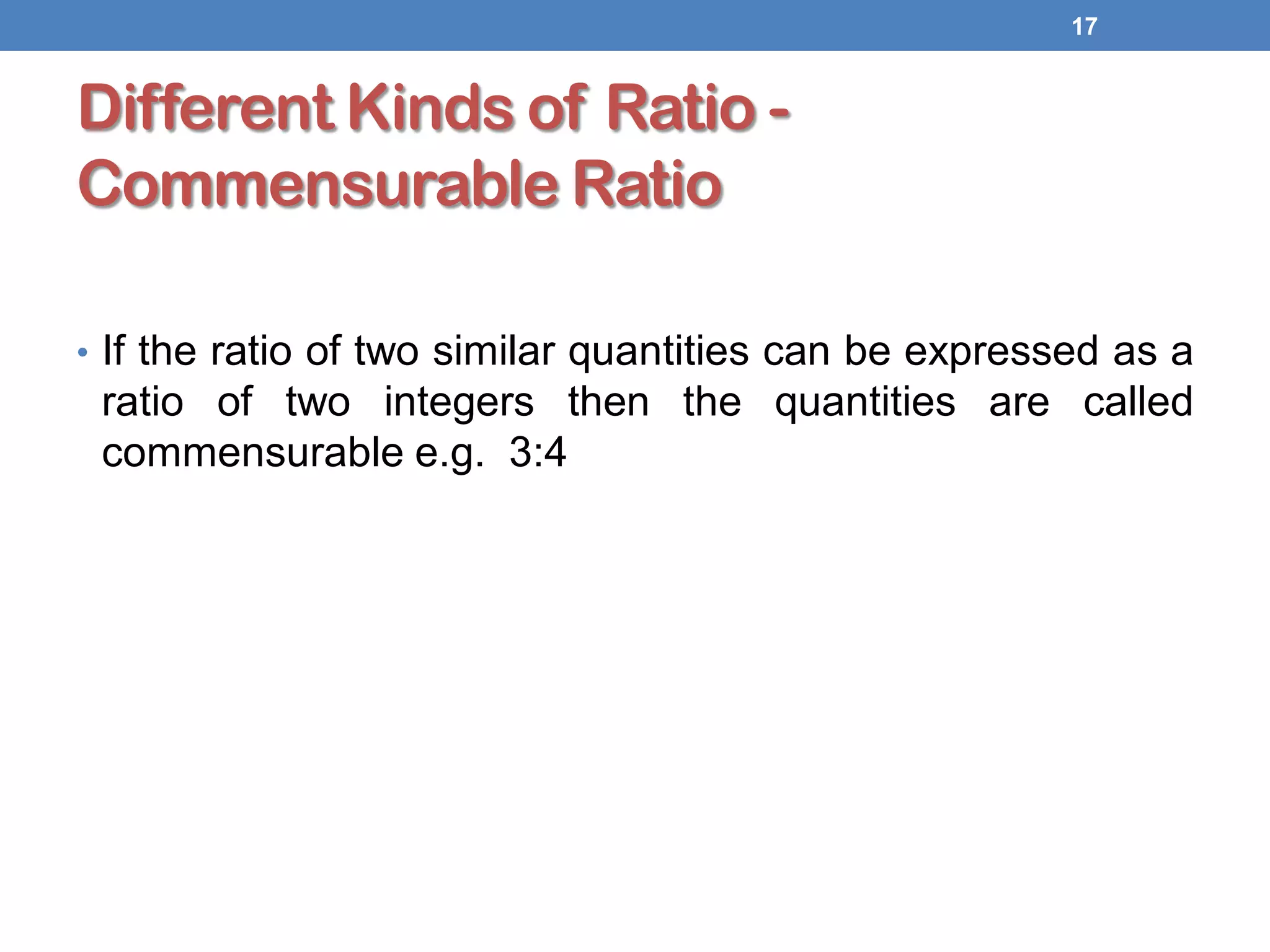 Different Kinds of Ratio -
Commensurable Ratio
• If the ratio of two similar quantities can be expressed as a
ratio of two integers then the quantities are called
commensurable e.g. 3:4
17
 