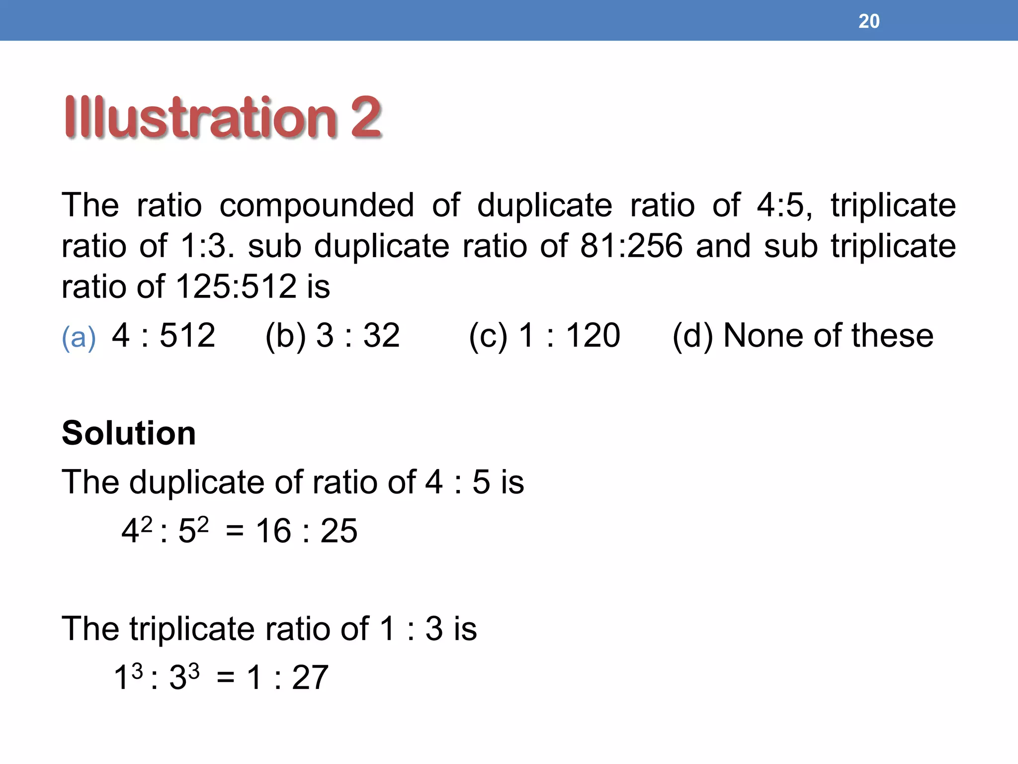 Illustration 2
The ratio compounded of duplicate ratio of 4:5, triplicate
ratio of 1:3. sub duplicate ratio of 81:256 and sub triplicate
ratio of 125:512 is
(a) 4 : 512 (b) 3 : 32 (c) 1 : 120 (d) None of these
Solution
The duplicate of ratio of 4 : 5 is
42 : 52 = 16 : 25
The triplicate ratio of 1 : 3 is
13 : 33 = 1 : 27
20
 