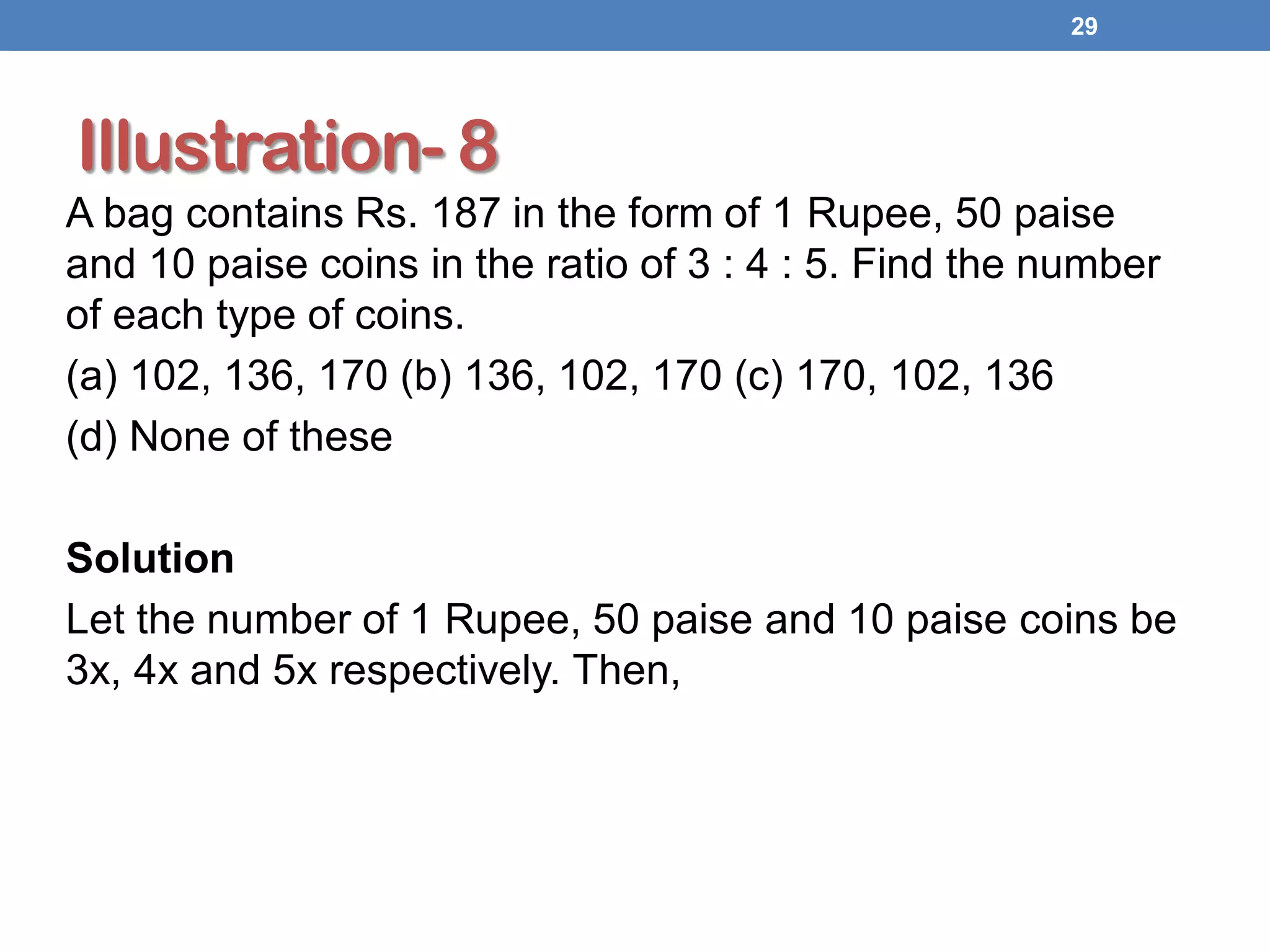 Illustration- 8
A bag contains Rs. 187 in the form of 1 Rupee, 50 paise
and 10 paise coins in the ratio of 3 : 4 : 5. Find the number
of each type of coins.
(a) 102, 136, 170 (b) 136, 102, 170 (c) 170, 102, 136
(d) None of these
Solution
Let the number of 1 Rupee, 50 paise and 10 paise coins be
3x, 4x and 5x respectively. Then,
29
 