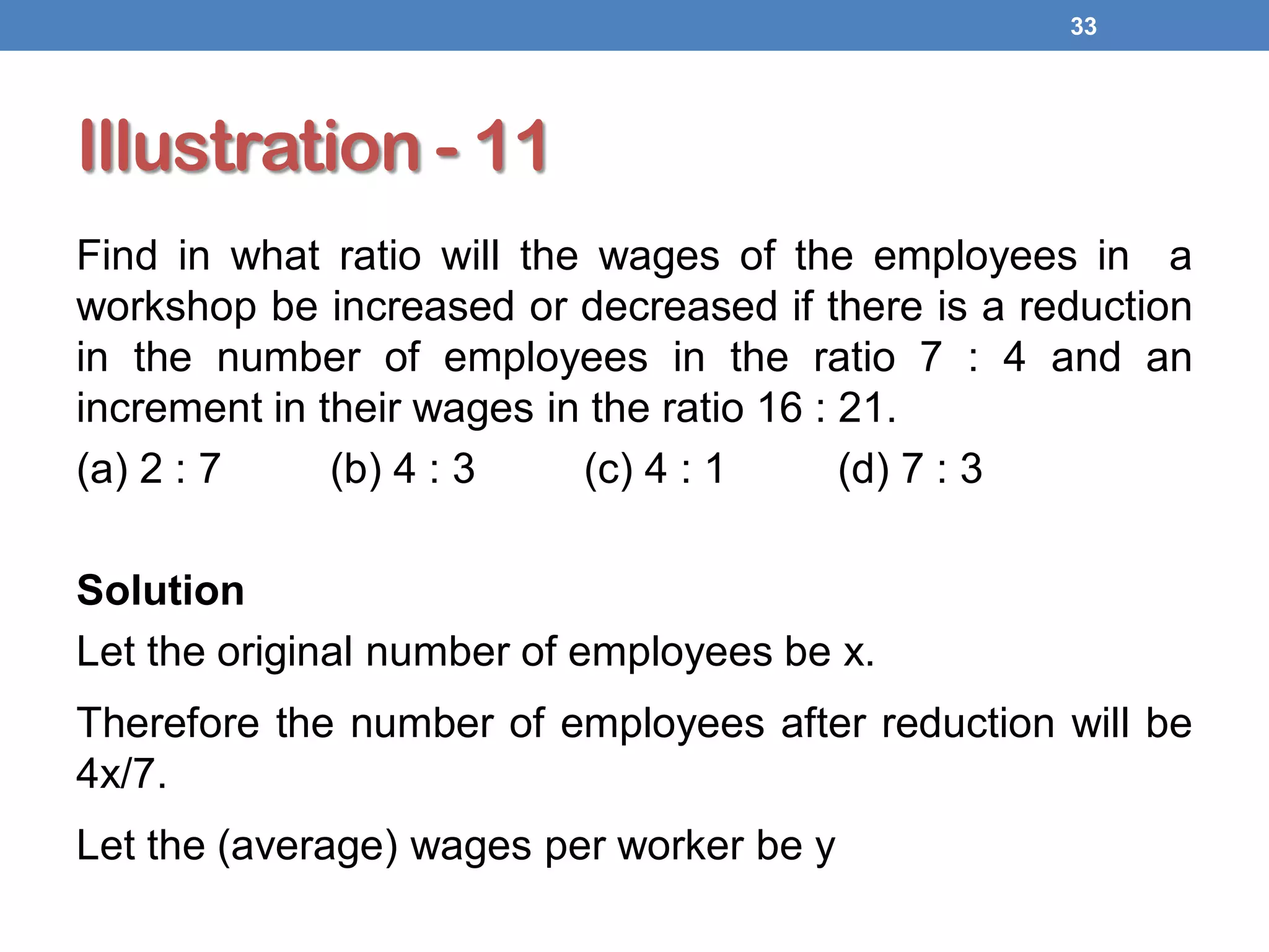 Illustration - 11
Find in what ratio will the wages of the employees in a
workshop be increased or decreased if there is a reduction
in the number of employees in the ratio 7 : 4 and an
increment in their wages in the ratio 16 : 21.
(a) 2 : 7 (b) 4 : 3 (c) 4 : 1 (d) 7 : 3
Solution
Let the original number of employees be x.
Therefore the number of employees after reduction will be
4x/7.
Let the (average) wages per worker be y
33
 