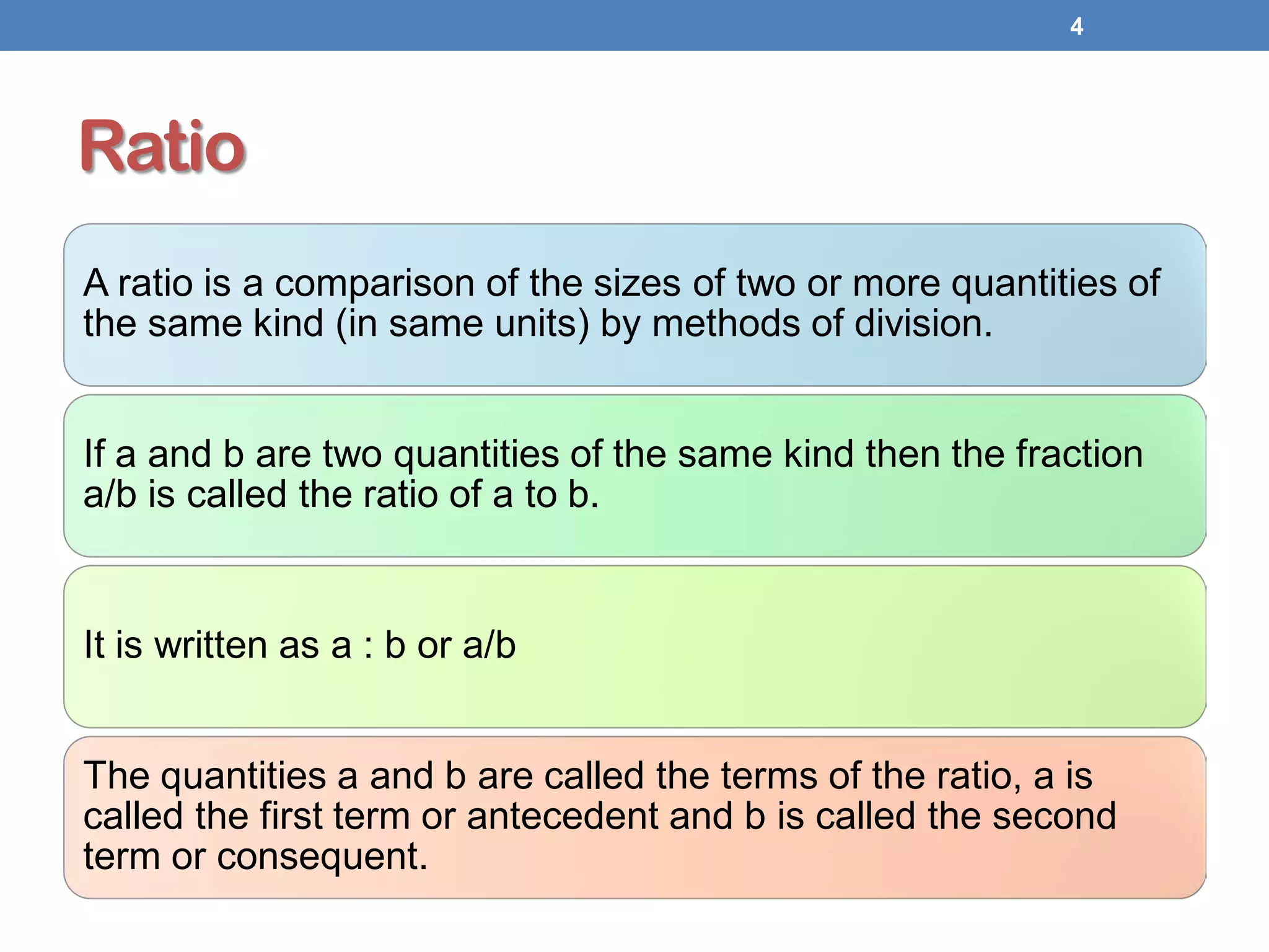 Ratio
A ratio is a comparison of the sizes of two or more quantities of
the same kind (in same units) by methods of division.
If a and b are two quantities of the same kind then the fraction
a/b is called the ratio of a to b.
It is written as a : b or a/b
The quantities a and b are called the terms of the ratio, a is
called the first term or antecedent and b is called the second
term or consequent.
4
 