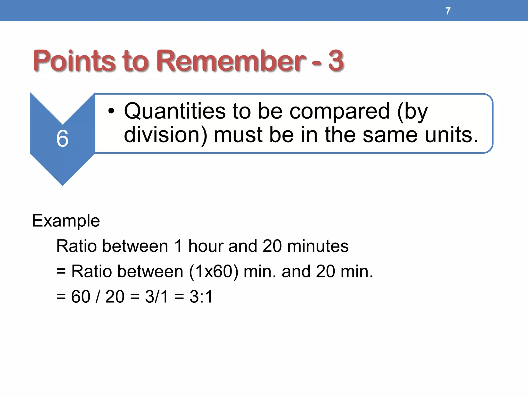 Points to Remember - 3
Example
Ratio between 1 hour and 20 minutes
= Ratio between (1x60) min. and 20 min.
= 60 / 20 = 3/1 = 3:1
7
6
• Quantities to be compared (by
division) must be in the same units.
 