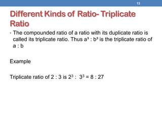 Different Kinds of Ratio- Triplicate
Ratio
• The compounded ratio of a ratio with its duplicate ratio is
called its triplicate ratio. Thus a³ : b³ is the triplicate ratio of
a : b
Example
Triplicate ratio of 2 : 3 is 23 : 33 = 8 : 27
13
 