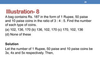 Illustration- 8
A bag contains Rs. 187 in the form of 1 Rupee, 50 paise
and 10 paise coins in the ratio of 3 : 4 : 5. Find the number
of each type of coins.
(a) 102, 136, 170 (b) 136, 102, 170 (c) 170, 102, 136
(d) None of these
Solution
Let the number of 1 Rupee, 50 paise and 10 paise coins be
3x, 4x and 5x respectively. Then,
29
 