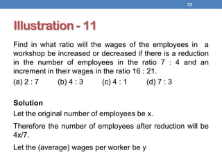 Illustration - 11
Find in what ratio will the wages of the employees in a
workshop be increased or decreased if there is a reduction
in the number of employees in the ratio 7 : 4 and an
increment in their wages in the ratio 16 : 21.
(a) 2 : 7 (b) 4 : 3 (c) 4 : 1 (d) 7 : 3
Solution
Let the original number of employees be x.
Therefore the number of employees after reduction will be
4x/7.
Let the (average) wages per worker be y
33
 