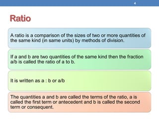Ratio
A ratio is a comparison of the sizes of two or more quantities of
the same kind (in same units) by methods of division.
If a and b are two quantities of the same kind then the fraction
a/b is called the ratio of a to b.
It is written as a : b or a/b
The quantities a and b are called the terms of the ratio, a is
called the first term or antecedent and b is called the second
term or consequent.
4
 