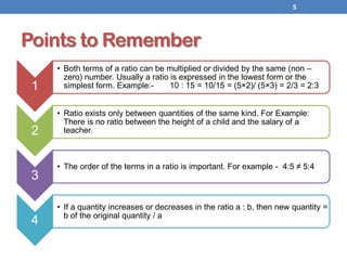 Points to Remember
1
• Both terms of a ratio can be multiplied or divided by the same (non –
zero) number. Usually a ratio is expressed in the lowest form or the
simplest form. Example:- 10 : 15 = 10/15 = (5×2)/ (5×3) = 2/3 = 2:3
2
• Ratio exists only between quantities of the same kind. For Example:
There is no ratio between the height of a child and the salary of a
teacher.
3
• The order of the terms in a ratio is important. For example - 4:5 ≠ 5:4
4
• If a quantity increases or decreases in the ratio a : b, then new quantity =
b of the original quantity / a
5
 