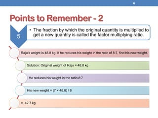 Points to Remember - 2
Raju’s weight is 48.8 kg. If he reduces his weight in the ratio of 8:7, find his new weight.
Solution: Original weight of Raju = 48.8 kg
He reduces his weight in the ratio 8:7
His new weight = (7 × 48.8) / 8
= 42.7 kg
6
5
• The fraction by which the original quantity is multiplied to
get a new quantity is called the factor multiplying ratio.
 