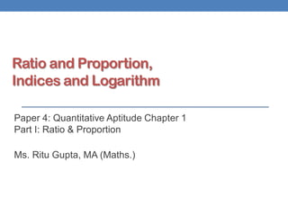 Ratio and Proportion,
Indices and Logarithm
Paper 4: Quantitative Aptitude Chapter 1
Part I: Ratio & Proportion
Ms. Ritu Gupta, MA (Maths.)
 