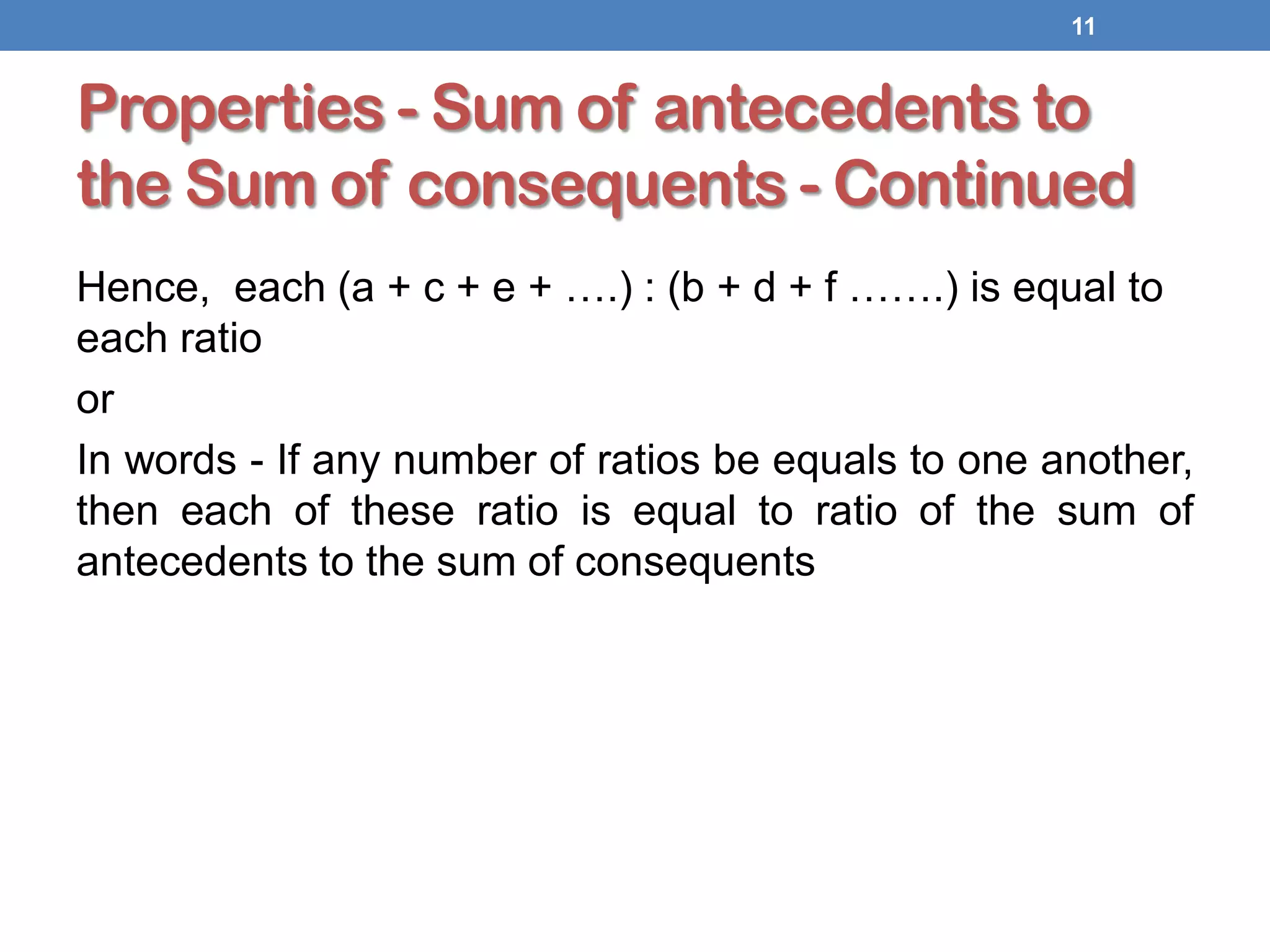 Properties - Sum of antecedents to
the Sum of consequents - Continued
Hence, each (a + c + e + ….) : (b + d + f …….) is equal to
each ratio
or
In words - If any number of ratios be equals to one another,
then each of these ratio is equal to ratio of the sum of
antecedents to the sum of consequents
11
 