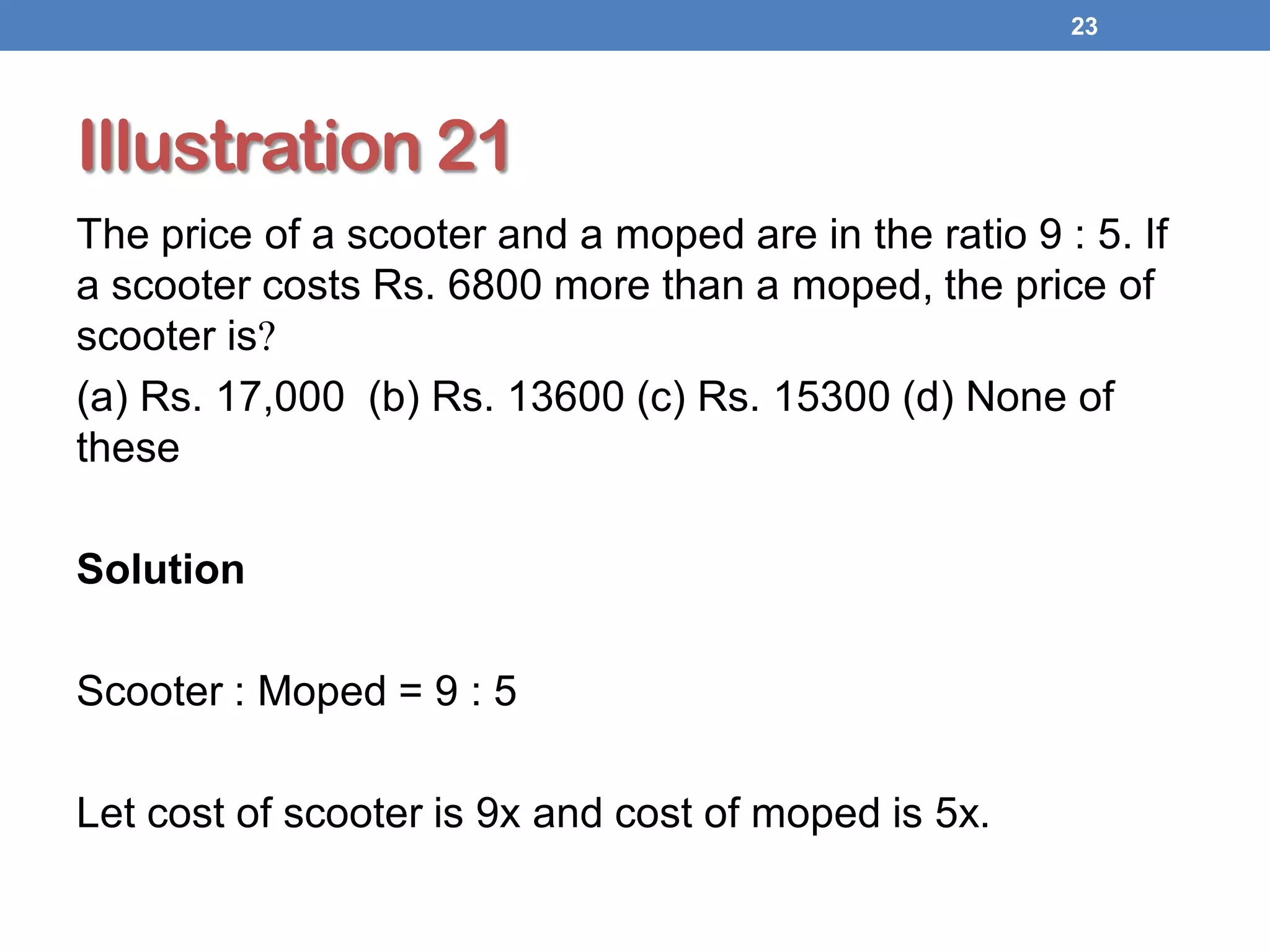 Illustration 21
The price of a scooter and a moped are in the ratio 9 : 5. If
a scooter costs Rs. 6800 more than a moped, the price of
scooter is?
(a) Rs. 17,000 (b) Rs. 13600 (c) Rs. 15300 (d) None of
these
Solution
Scooter : Moped = 9 : 5
Let cost of scooter is 9x and cost of moped is 5x.
23
 