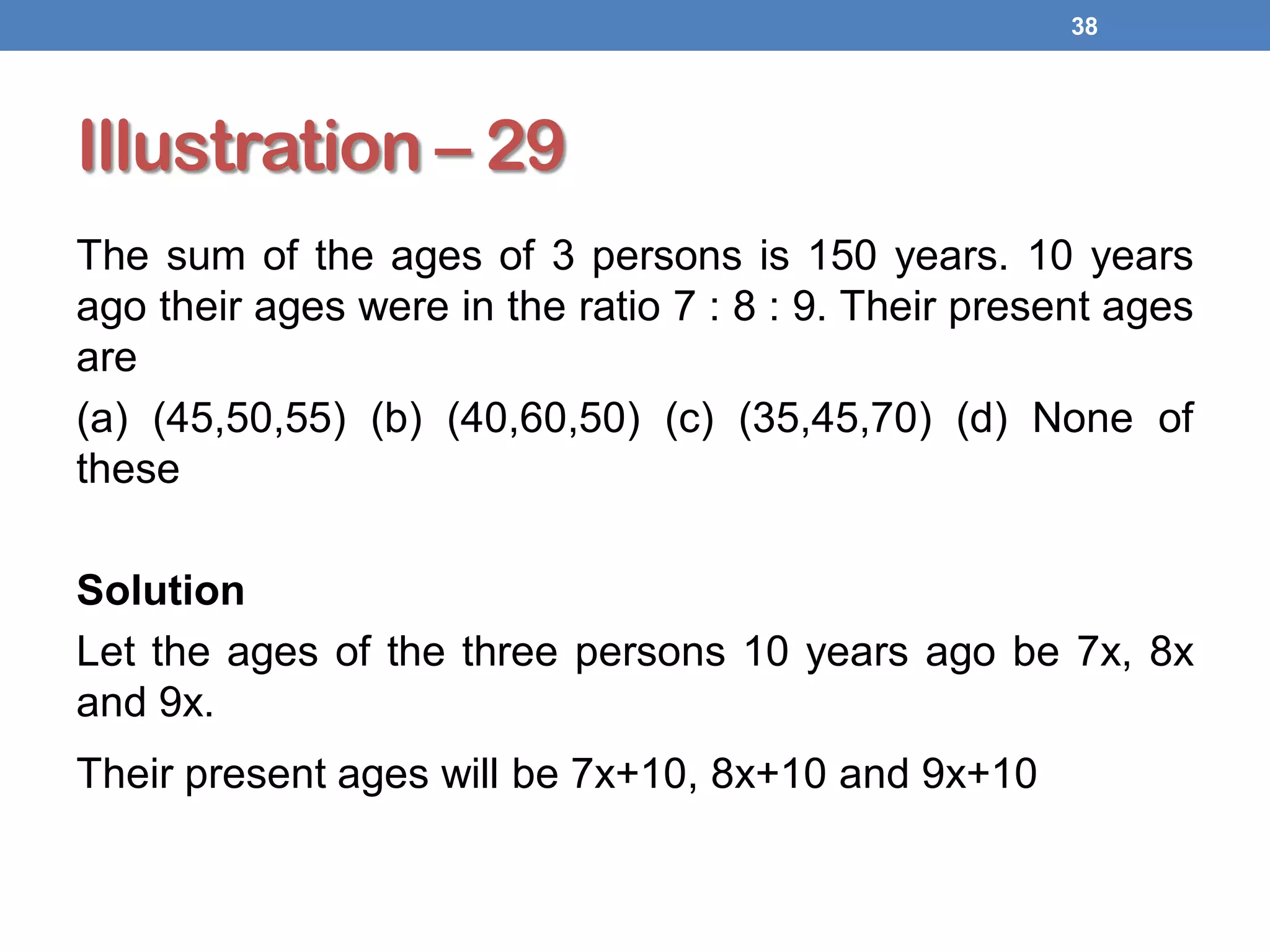 Illustration – 29
The sum of the ages of 3 persons is 150 years. 10 years
ago their ages were in the ratio 7 : 8 : 9. Their present ages
are
(a) (45,50,55) (b) (40,60,50) (c) (35,45,70) (d) None of
these
Solution
Let the ages of the three persons 10 years ago be 7x, 8x
and 9x.
Their present ages will be 7x+10, 8x+10 and 9x+10
38
 