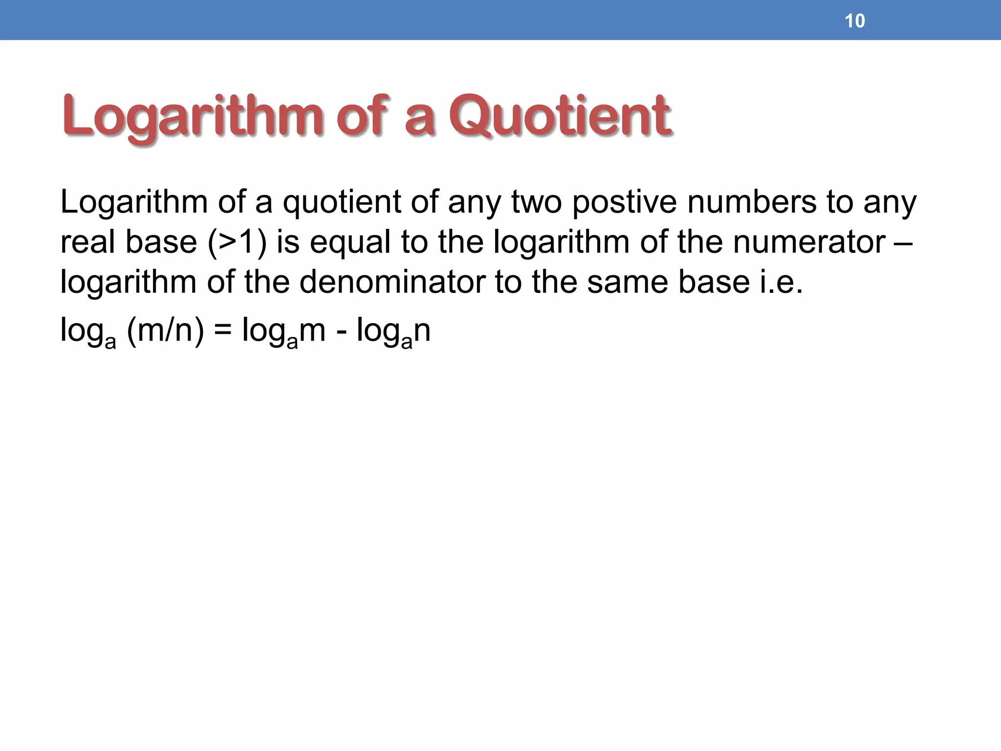 Logarithm of a Quotient
Logarithm of a quotient of any two postive numbers to any
real base (>1) is equal to the logarithm of the numerator –
logarithm of the denominator to the same base i.e.
loga (m/n) = logam - logan
10
 