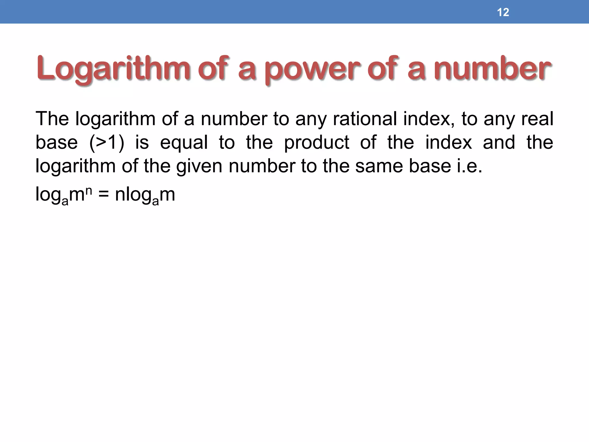 Logarithm of a power of a number
The logarithm of a number to any rational index, to any real
base (>1) is equal to the product of the index and the
logarithm of the given number to the same base i.e.
logamn = nlogam
12
 