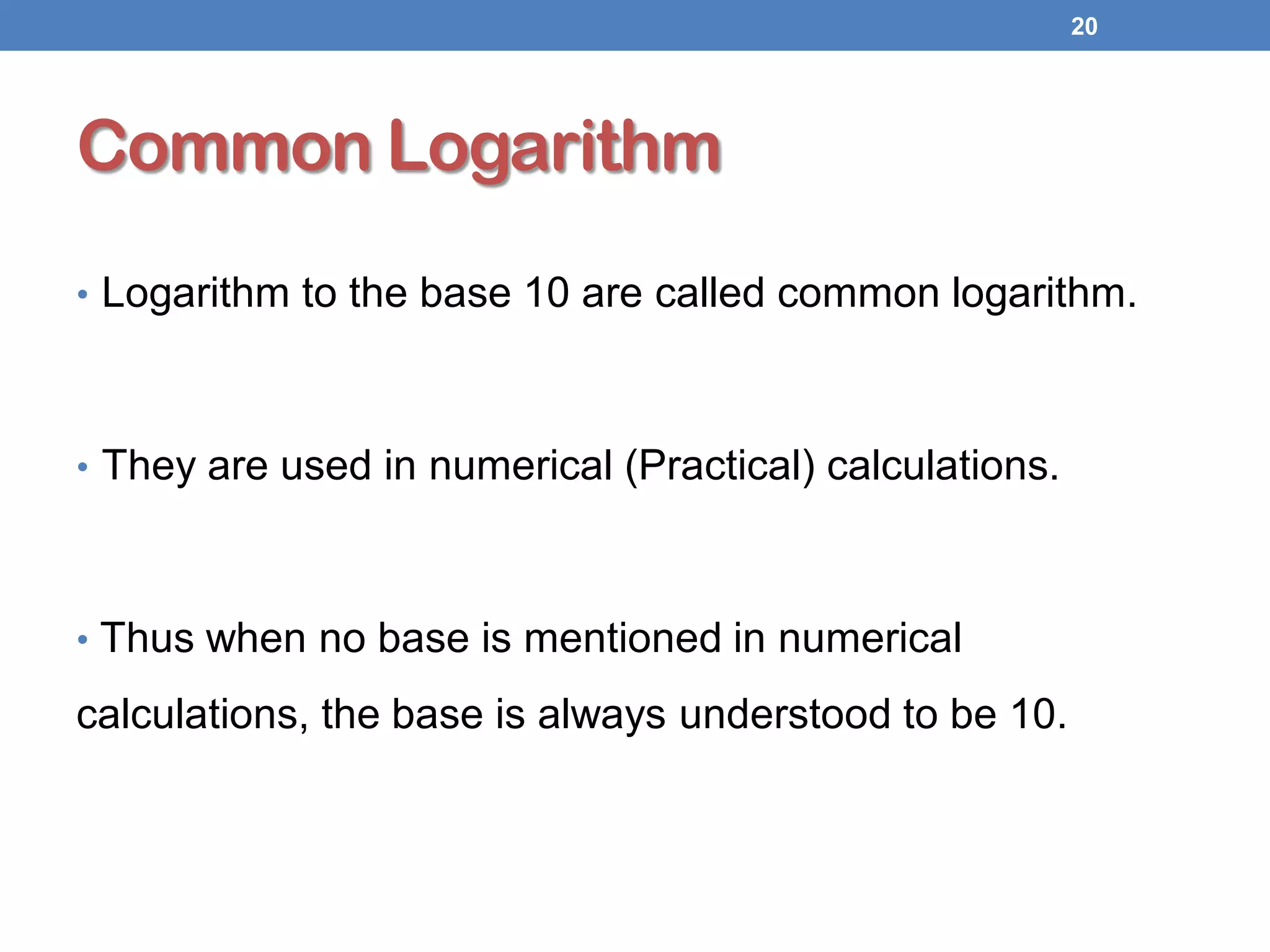 Common Logarithm
• Logarithm to the base 10 are called common logarithm.
• They are used in numerical (Practical) calculations.
• Thus when no base is mentioned in numerical
calculations, the base is always understood to be 10.
20
 