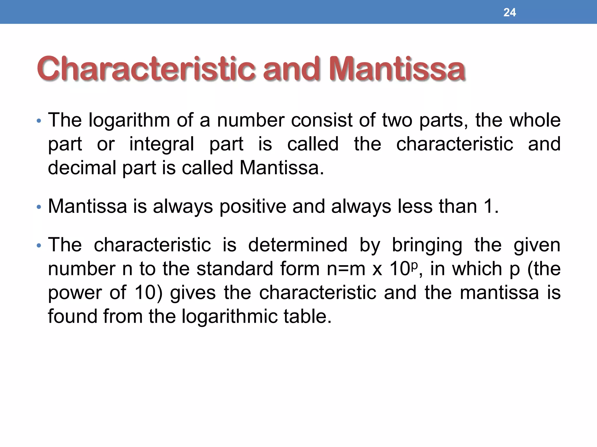 Characteristic and Mantissa
• The logarithm of a number consist of two parts, the whole
part or integral part is called the characteristic and
decimal part is called Mantissa.
• Mantissa is always positive and always less than 1.
• The characteristic is determined by bringing the given
number n to the standard form n=m x 10p, in which p (the
power of 10) gives the characteristic and the mantissa is
found from the logarithmic table.
24
 
