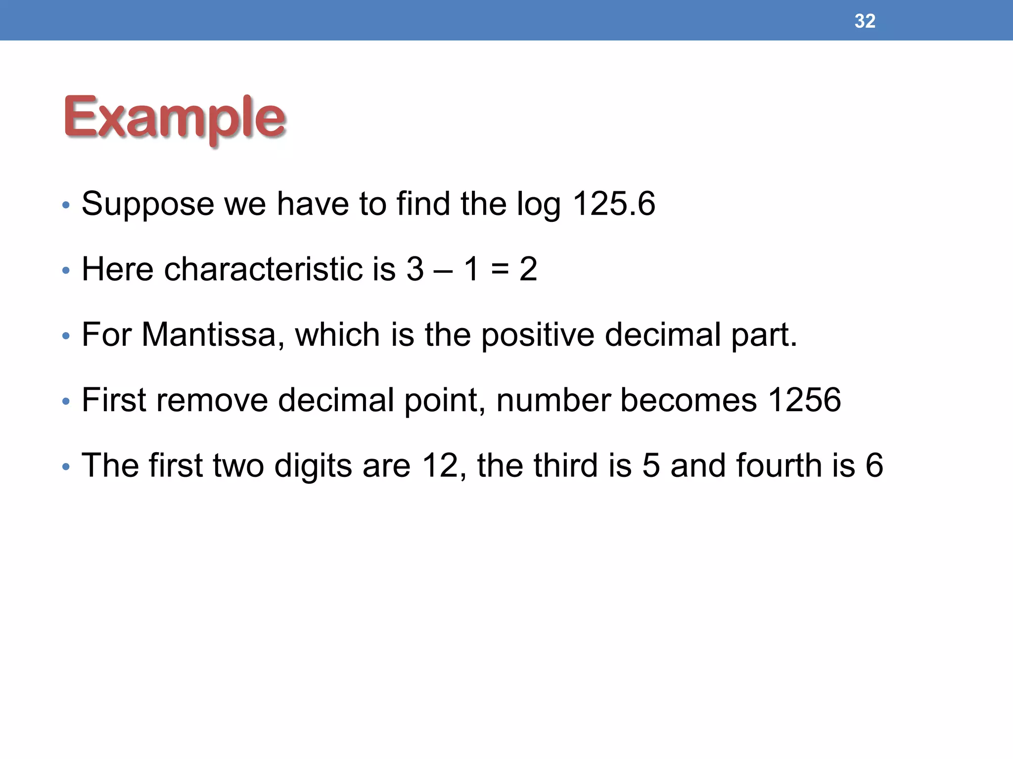 Example
• Suppose we have to find the log 125.6
• Here characteristic is 3 – 1 = 2
• For Mantissa, which is the positive decimal part.
• First remove decimal point, number becomes 1256
• The first two digits are 12, the third is 5 and fourth is 6
32
 