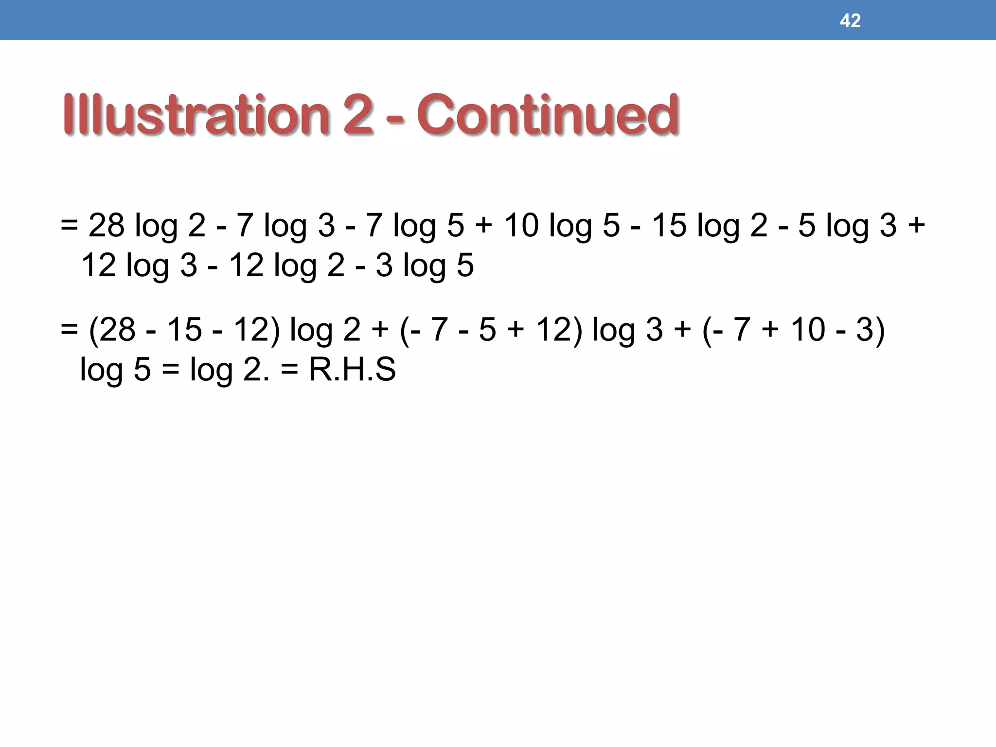 Illustration 2 - Continued
= 28 log 2 - 7 log 3 - 7 log 5 + 10 log 5 - 15 log 2 - 5 log 3 +
12 log 3 - 12 log 2 - 3 log 5
= (28 - 15 - 12) log 2 + (- 7 - 5 + 12) log 3 + (- 7 + 10 - 3)
log 5 = log 2. = R.H.S
42
 
