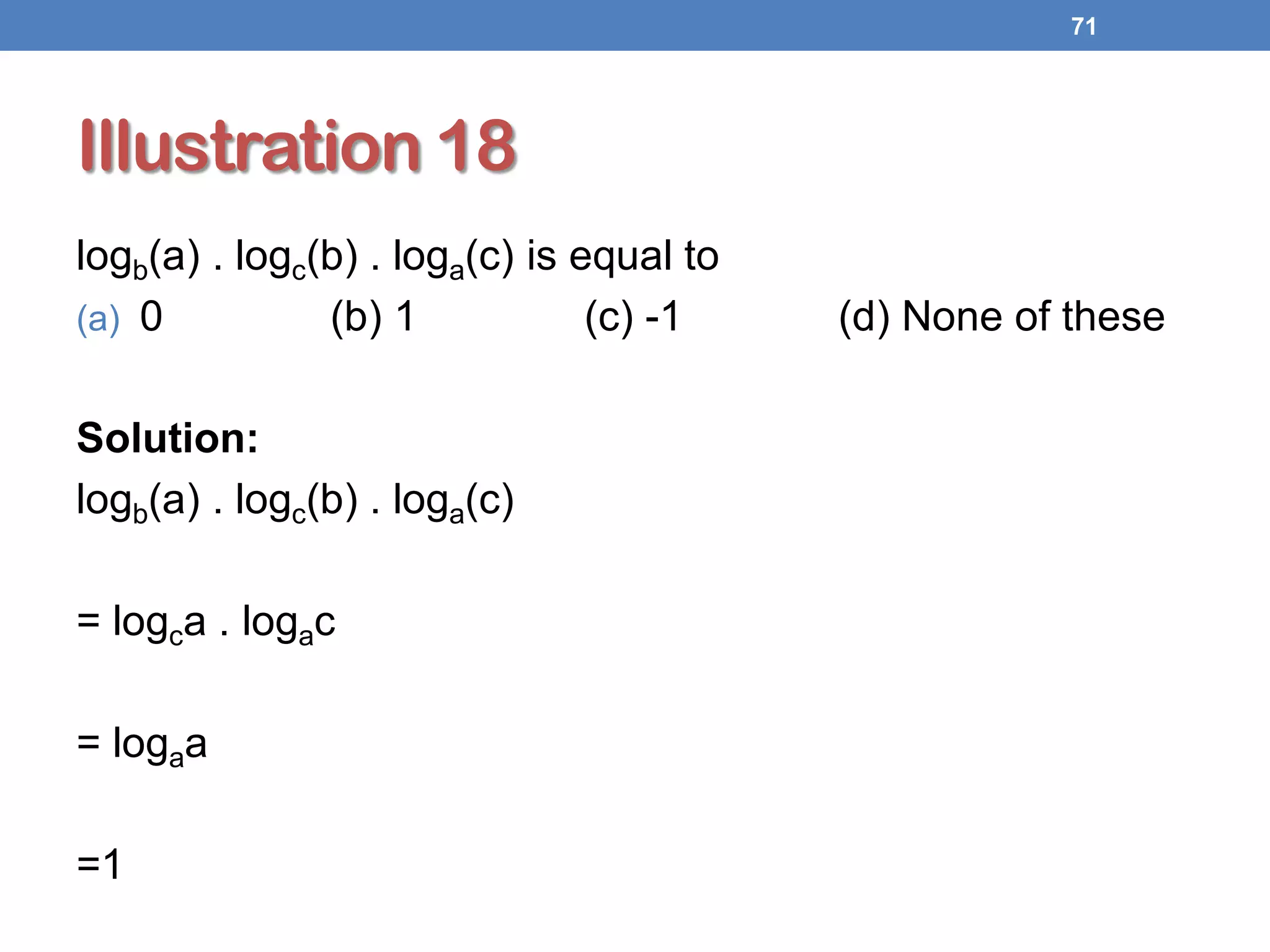 Illustration 18
logb(a) . logc(b) . loga(c) is equal to
(a) 0 (b) 1 (c) -1 (d) None of these
Solution:
logb(a) . logc(b) . loga(c)
= logca . logac
= logaa
=1
71
 