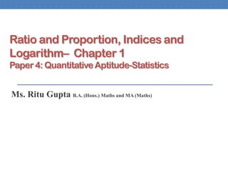 Ratio and Proportion, Indices and
Logarithm– Chapter 1
Paper 4: Quantitative Aptitude-Statistics
Ms. Ritu Gupta B.A. (Hons.) Maths and MA (Maths)
 