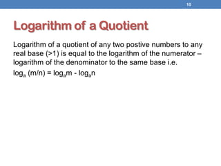 Logarithm of a Quotient
Logarithm of a quotient of any two postive numbers to any
real base (>1) is equal to the logarithm of the numerator –
logarithm of the denominator to the same base i.e.
loga (m/n) = logam - logan
10
 