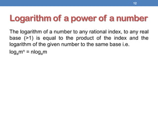 Logarithm of a power of a number
The logarithm of a number to any rational index, to any real
base (>1) is equal to the product of the index and the
logarithm of the given number to the same base i.e.
logamn = nlogam
12
 