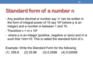 Standard form of a number n
• Any positive decimal or number say ‘n’ can be written in
the form of integral power of 10 say 10p (where p is an
integer) and a number m between 1 and 10.
• Therefore n = m x 10p
• where p is an integer (positive, negative or zero) and m is
such that 1≤m<10. This is called the standard form of n.
Example- Write the Standard Form for the following
(1) 259.8 (2) 25.98 (3) 0.2598 (4) 0.02598
22
 